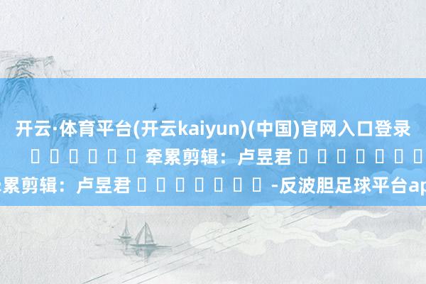开云·体育平台(开云kaiyun)(中国)官网入口登录尽在新浪财经APP 牵累剪辑:卢昱君 -反波胆足球平台app