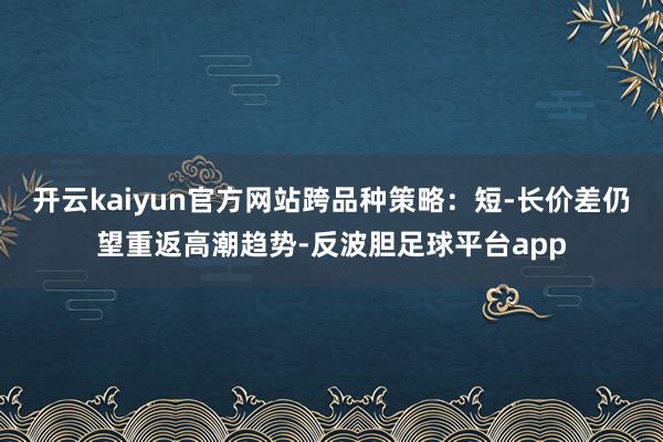 开云kaiyun官方网站跨品种策略:短-长价差仍望重返高潮趋势-反波胆足球平台app