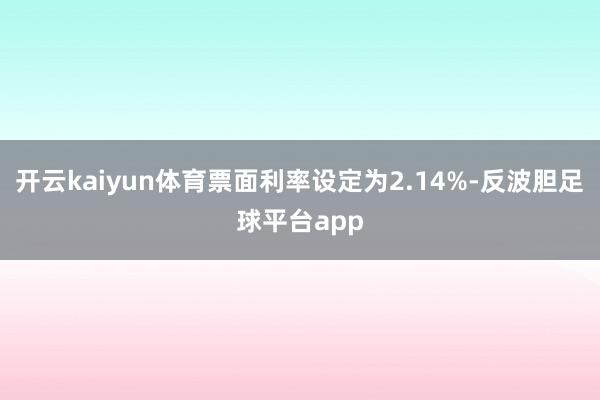 开云kaiyun体育票面利率设定为2.14%-反波胆足球平台app