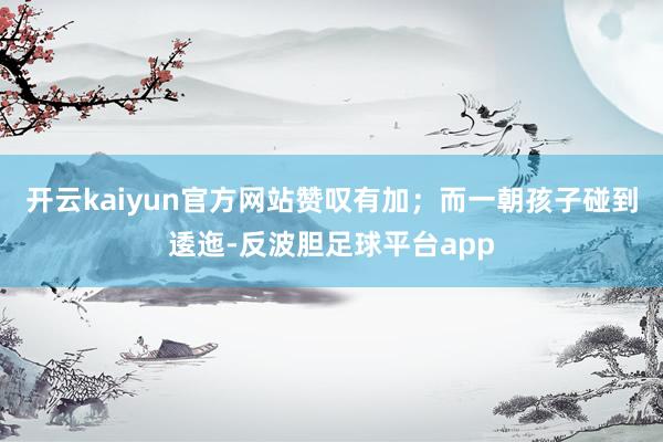 开云kaiyun官方网站赞叹有加;而一朝孩子碰到逶迤-反波胆足球平台app