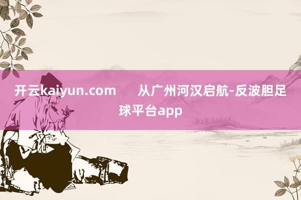 开云kaiyun.com 从广州河汉启航-反波胆足球平台app