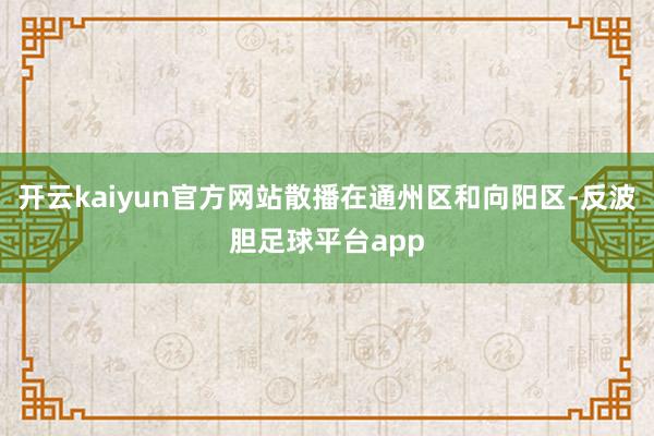 开云kaiyun官方网站散播在通州区和向阳区-反波胆足球平台app
