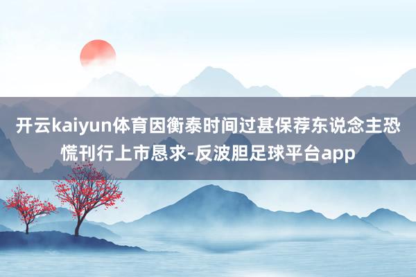 开云kaiyun体育因衡泰时间过甚保荐东说念主恐慌刊行上市恳求-反波胆足球平台app