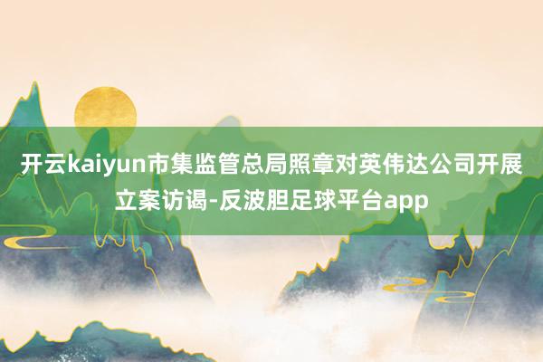 开云kaiyun市集监管总局照章对英伟达公司开展立案访谒-反波胆足球平台app