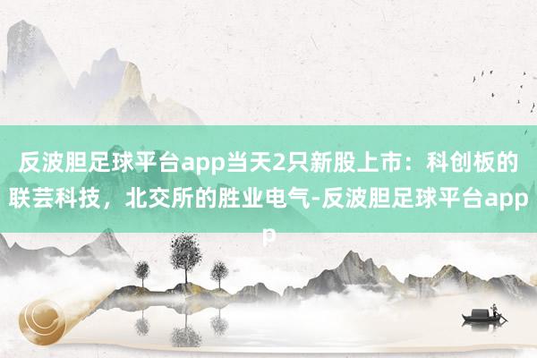 反波胆足球平台app当天2只新股上市:科创板的联芸科技,北交所的胜业电气-反波胆足球平台app