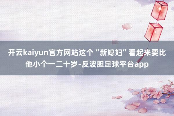 开云kaiyun官方网站这个“新媳妇”看起来要比他小个一二十岁-反波胆足球平台app