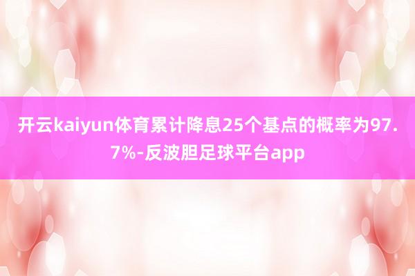 开云kaiyun体育累计降息25个基点的概率为97.7%-反波胆足球平台app