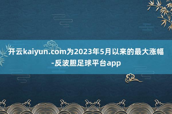 开云kaiyun.com为2023年5月以来的最大涨幅-反波胆足球平台app