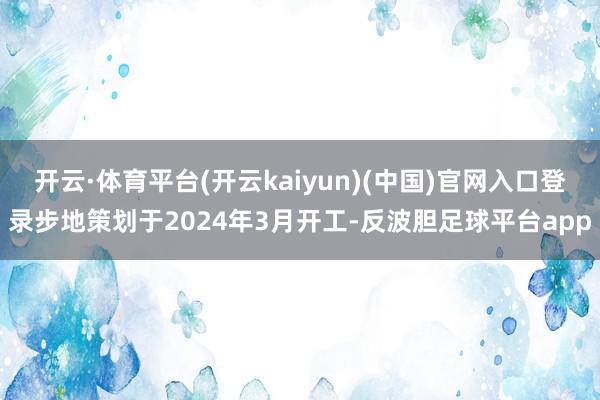 开云·体育平台(开云kaiyun)(中国)官网入口登录步地策划于2024年3月开工-反波胆足球平台app