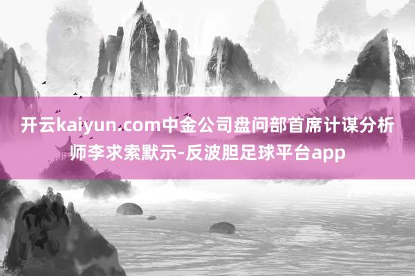 开云kaiyun.com中金公司盘问部首席计谋分析师李求索默示-反波胆足球平台app