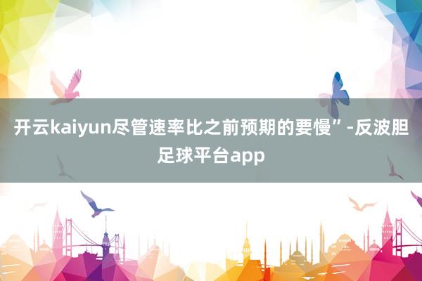 开云kaiyun尽管速率比之前预期的要慢”-反波胆足球平台app