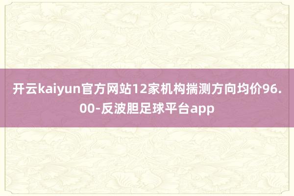 开云kaiyun官方网站12家机构揣测方向均价96.00-反波胆足球平台app