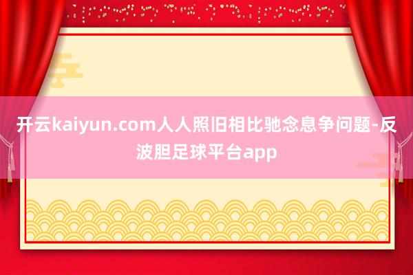 开云kaiyun.com人人照旧相比驰念息争问题-反波胆足球平台app