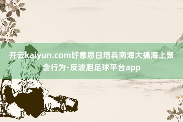 开云kaiyun.com好意思日增兵南海大搞海上聚会行为-反波胆足球平台app