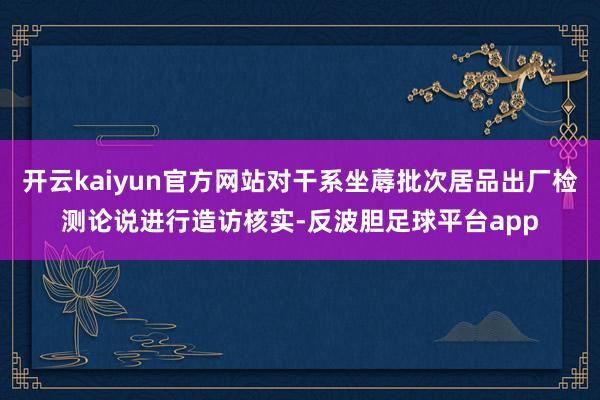开云kaiyun官方网站对干系坐蓐批次居品出厂检测论说进行造访核实-反波胆足球平台app