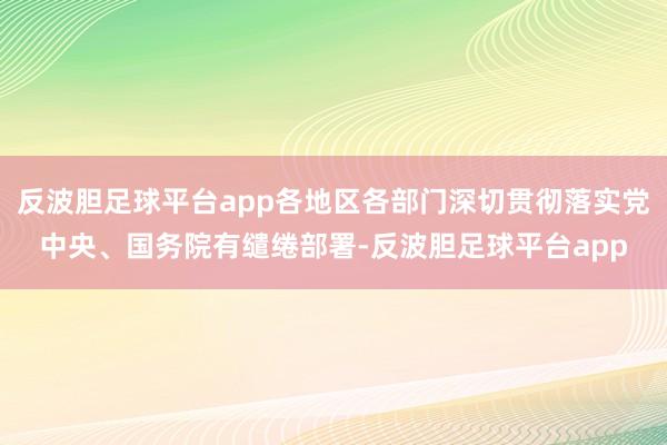 反波胆足球平台app各地区各部门深切贯彻落实党中央、国务院有缱绻部署-反波胆足球平台app