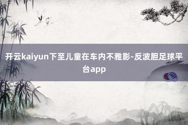 开云kaiyun下至儿童在车内不雅影-反波胆足球平台app