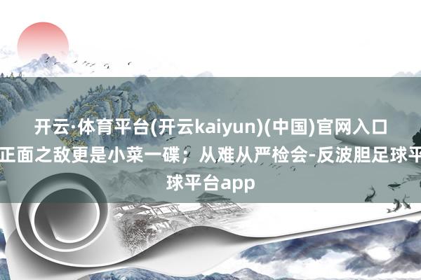 开云·体育平台(开云kaiyun)(中国)官网入口登录那正面之敌更是小菜一碟;从难从严检会-反波胆足球平台app