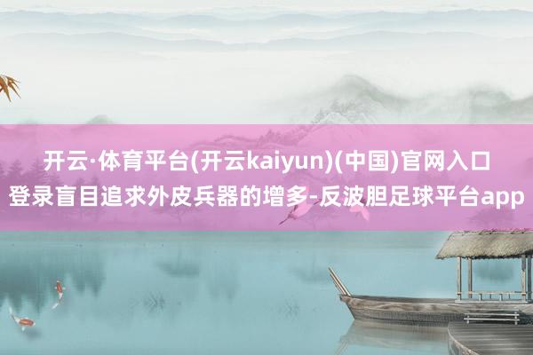 开云·体育平台(开云kaiyun)(中国)官网入口登录盲目追求外皮兵器的增多-反波胆足球平台app
