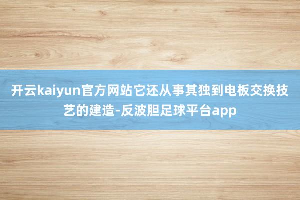 开云kaiyun官方网站它还从事其独到电板交换技艺的建造-反波胆足球平台app