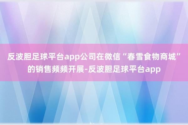 反波胆足球平台app公司在微信“春雪食物商城”的销售频频开展-反波胆足球平台app