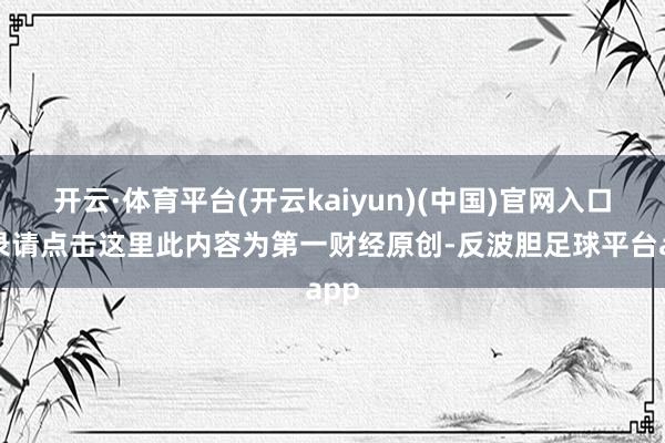 开云·体育平台(开云kaiyun)(中国)官网入口登录请点击这里此内容为第一财经原创-反波胆足球平台app