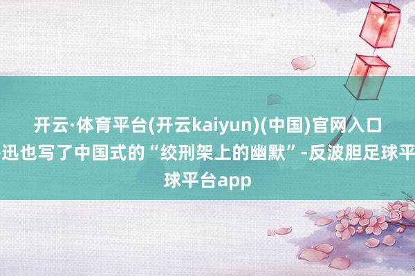 开云·体育平台(开云kaiyun)(中国)官网入口登录鲁迅也写了中国式的“绞刑架上的幽默”-反波胆足球平台app
