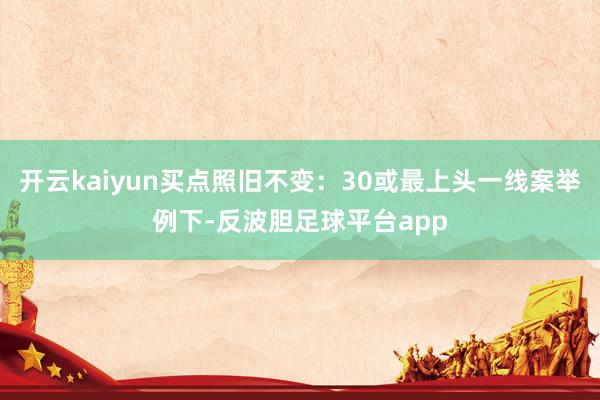 开云kaiyun买点照旧不变:30或最上头一线案举例下-反波胆足球平台app
