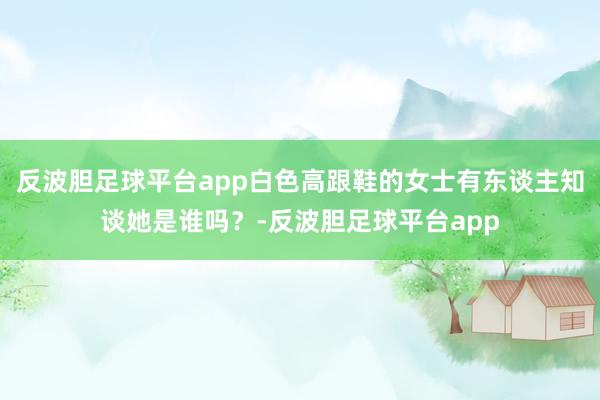 反波胆足球平台app白色高跟鞋的女士有东谈主知谈她是谁吗?-反波胆足球平台app