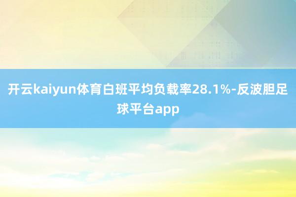 开云kaiyun体育白班平均负载率28.1%-反波胆足球平台app