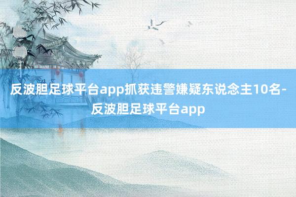 反波胆足球平台app抓获违警嫌疑东说念主10名-反波胆足球平台app