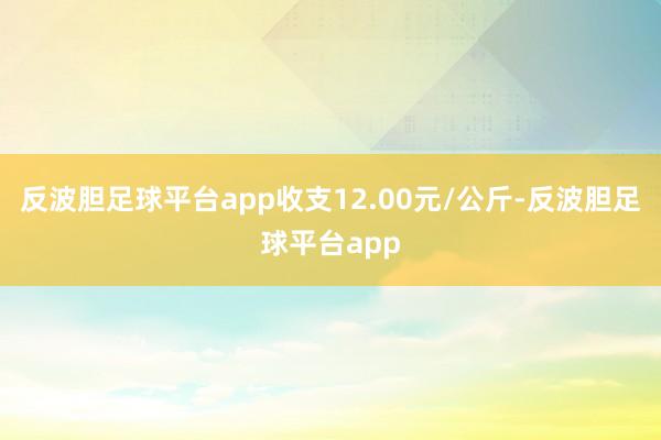 反波胆足球平台app收支12.00元/公斤-反波胆足球平台app