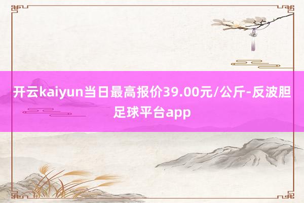 开云kaiyun当日最高报价39.00元/公斤-反波胆足球平台app