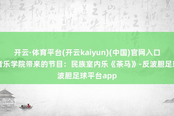 开云·体育平台(开云kaiyun)(中国)官网入口登录星海音乐学院带来的节目：民族室内乐《茶马》-反波胆足球平台app