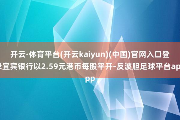 开云·体育平台(开云kaiyun)(中国)官网入口登录宜宾银行以2.59元港币每股平开-反波胆足球平台app