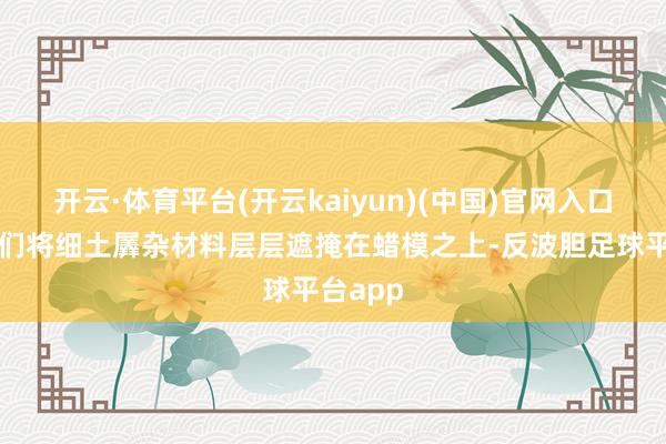 开云·体育平台(开云kaiyun)(中国)官网入口登录他们将细土羼杂材料层层遮掩在蜡模之上-反波胆足球平台app