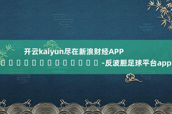 开云kaiyun尽在新浪财经APP            													-反波胆足球平台app