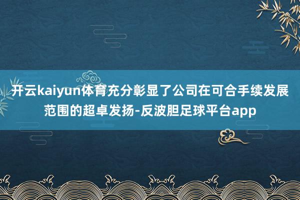 开云kaiyun体育充分彰显了公司在可合手续发展范围的超卓发扬-反波胆足球平台app