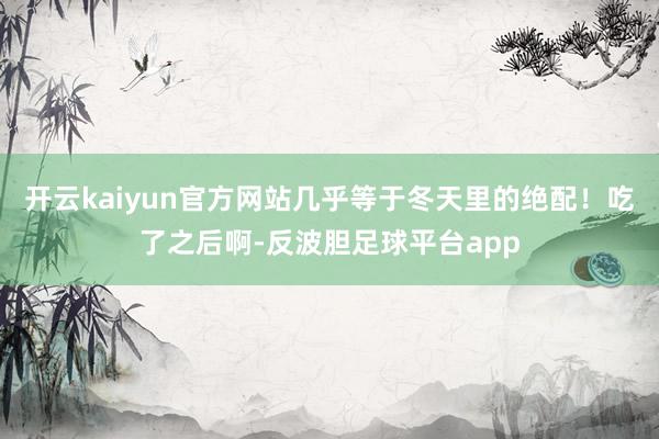 开云kaiyun官方网站几乎等于冬天里的绝配!吃了之后啊-反波胆足球平台app