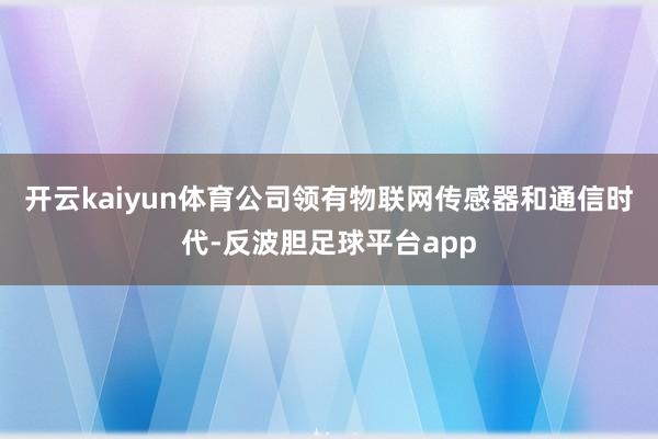 开云kaiyun体育公司领有物联网传感器和通信时代-反波胆足球平台app