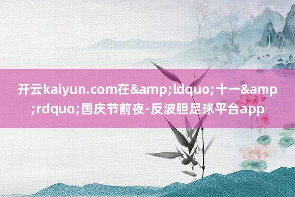 开云kaiyun.com在“十一”国庆节前夜-反波胆足球平台app