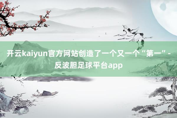 开云kaiyun官方网站创造了一个又一个“第一”-反波胆足球平台app