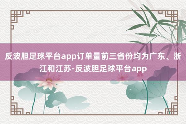 反波胆足球平台app订单量前三省份均为广东、浙江和江苏-反波胆足球平台app