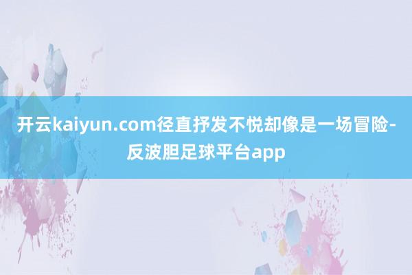 开云kaiyun.com径直抒发不悦却像是一场冒险-反波胆足球平台app