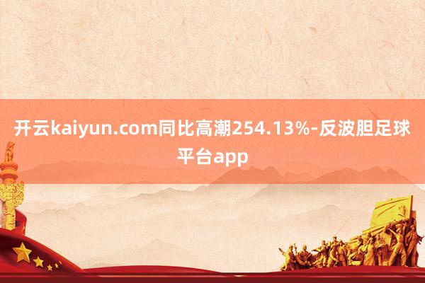 开云kaiyun.com同比高潮254.13%-反波胆足球平台app