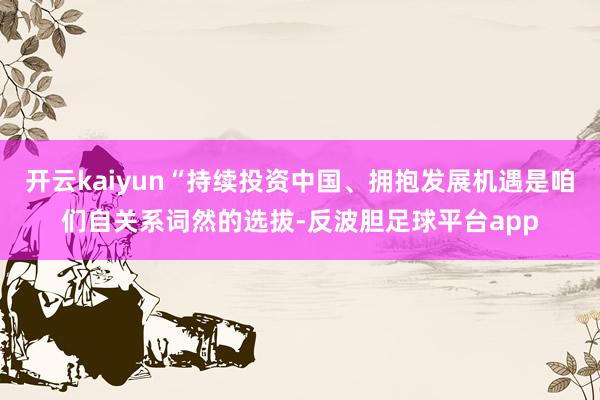 开云kaiyun“持续投资中国、拥抱发展机遇是咱们自关系词然的选拔-反波胆足球平台app