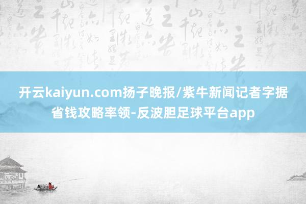 开云kaiyun.com扬子晚报/紫牛新闻记者字据省钱攻略率领-反波胆足球平台app
