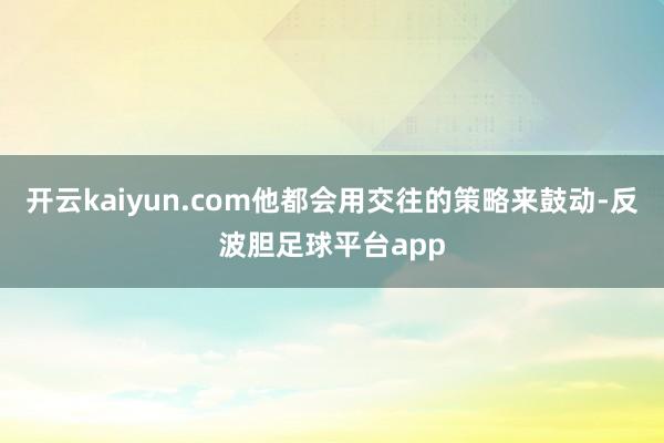 开云kaiyun.com他都会用交往的策略来鼓动-反波胆足球平台app