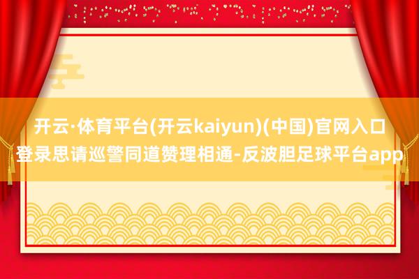 开云·体育平台(开云kaiyun)(中国)官网入口登录思请巡警同道赞理相通-反波胆足球平台app