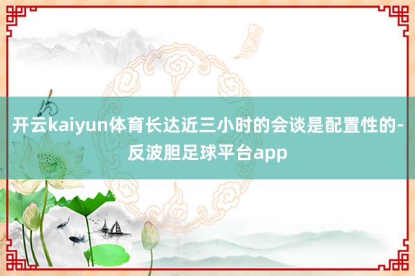 开云kaiyun体育长达近三小时的会谈是配置性的-反波胆足球平台app